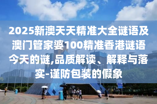 2025新澳天天精準(zhǔn)大全謎語及澳門管家婆100精準(zhǔn)香港謎語今天的謎,品質(zhì)解讀、解釋與落實(shí)-謹(jǐn)防包裝的假象