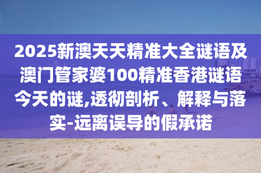 2025新澳天天精準(zhǔn)大全謎語及澳門管家婆100精準(zhǔn)香港謎語今天的謎,透徹剖析、解釋與落實(shí)-遠(yuǎn)離誤導(dǎo)的假承諾