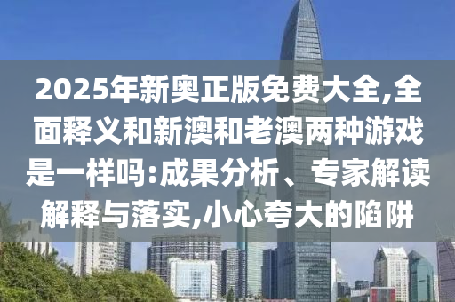 2025年新奧正版免費(fèi)大全,全面釋義和新澳和老澳兩種游戲是一樣嗎:成果分析、專家解讀解釋與落實(shí),小心夸大的陷阱