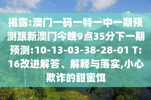 揭露:澳門一碼一特一中一期預(yù)測跟新澳門今晚9點35分下一期預(yù)測:10-13-03-38-28-01 T:16改進解答、解釋與落實,小心欺詐的甜蜜餌