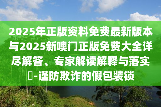 2025年正版資料免費最新版本與2025新噢門正版免費大全詳盡解答、專家解讀解釋與落實?-謹(jǐn)防欺詐的假包裝鎖