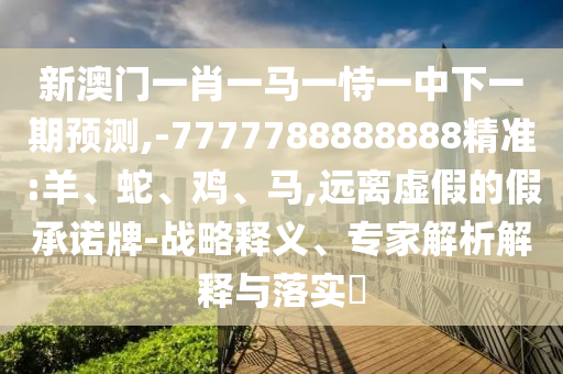 新澳門一肖一馬一恃一中下一期預(yù)測(cè),-7777788888888精準(zhǔn):羊、蛇、雞、馬,遠(yuǎn)離虛假的假承諾牌-戰(zhàn)略釋義、專家解析解釋與落實(shí)?