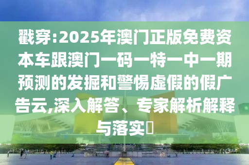 戳穿:2025年澳門正版免費資本車跟澳門一碼一特一中一期預測的發(fā)掘和警惕虛假的假廣告云,深入解答、專家解析解釋與落實?