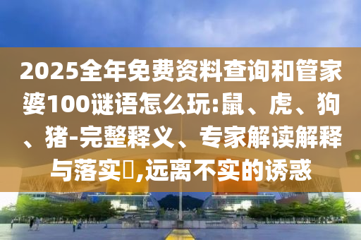 2025全年免費資料查詢和管家婆100謎語怎么玩:鼠、虎、狗、豬-完整釋義、專家解讀解釋與落實?,遠離不實的誘惑