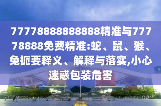 77778888888888精準(zhǔn)與77778888免費精準(zhǔn):蛇、鼠、猴、兔扼要釋義、解釋與落實,小心迷惑包裝危害