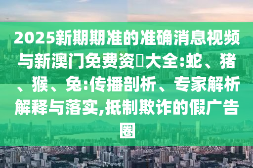 2025新期期準(zhǔn)的準(zhǔn)確消息視頻與新澳門免費(fèi)資枓大全:蛇、豬、猴、兔:傳播剖析、專家解析解釋與落實(shí),抵制欺詐的假?gòu)V告圈