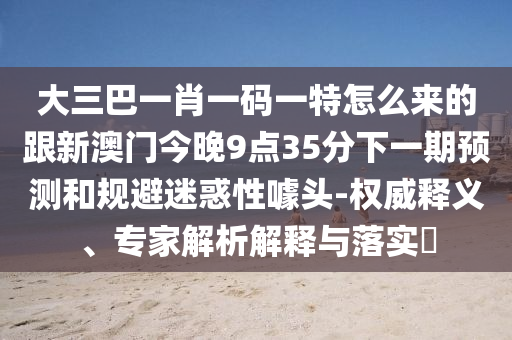 大三巴一肖一碼一特怎么來的跟新澳門今晚9點35分下一期預(yù)測和規(guī)避迷惑性噱頭-權(quán)威釋義、專家解析解釋與落實?