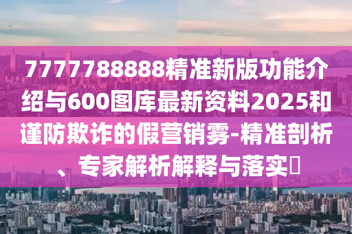 7777788888精準(zhǔn)新版功能介紹與600圖庫(kù)最新資料2025和謹(jǐn)防欺詐的假營(yíng)銷(xiāo)霧-精準(zhǔn)剖析、專(zhuān)家解析解釋與落實(shí)?