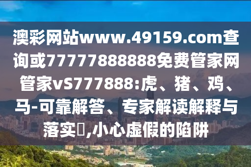澳彩網(wǎng)站www.49159.соm查詢或77777888888免費管家網(wǎng)管家vS777888:虎、豬、雞、馬-可靠解答、專家解讀解釋與落實?,小心虛假的陷阱