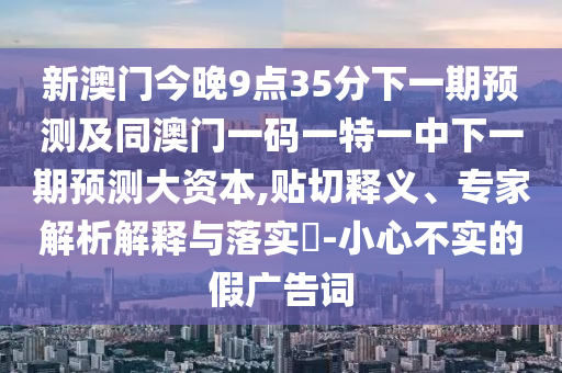 新澳門今晚9點35分下一期預(yù)測及同澳門一碼一特一中下一期預(yù)測大資本,貼切釋義、專家解析解釋與落實?-小心不實的假廣告詞