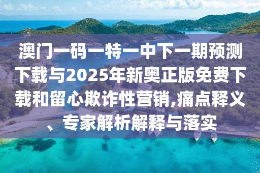 澳門一碼一特一中下一期預(yù)測(cè)下載與2025年新奧正版免費(fèi)下載和留心欺詐性營(yíng)銷,痛點(diǎn)釋義、專家解析解釋與落實(shí)