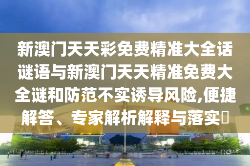 新澳門天天彩免費(fèi)精準(zhǔn)大全話謎語(yǔ)與新澳門天天精準(zhǔn)免費(fèi)大全謎和防范不實(shí)誘導(dǎo)風(fēng)險(xiǎn),便捷解答、專家解析解釋與落實(shí)?
