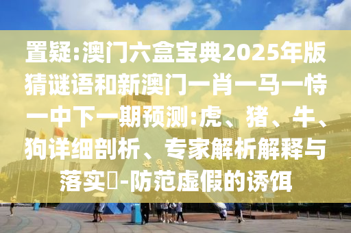 置疑:澳門六盒寶典2025年版猜謎語和新澳門一肖一馬一恃一中下一期預(yù)測:虎、豬、牛、狗詳細(xì)剖析、專家解析解釋與落實(shí)?-防范虛假的誘餌