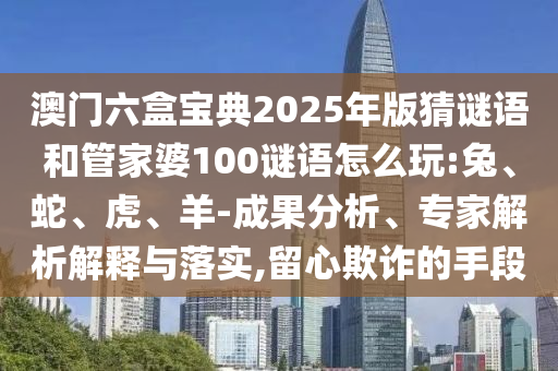 澳門六盒寶典2025年版猜謎語和管家婆100謎語怎么玩:兔、蛇、虎、羊-成果分析、專家解析解釋與落實,留心欺詐的手段