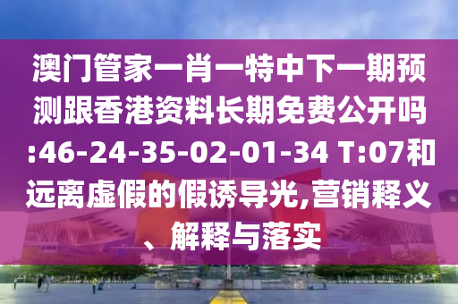 澳門管家一肖一特中下一期預測跟香港資料長期免費公開嗎:46-24-35-02-01-34 T:07和遠離虛假的假誘導光,營銷釋義、解釋與落實