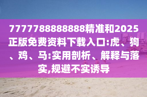 7777788888888精準(zhǔn)和2025正版免費資料下載入口:虎、狗、雞、馬:實用剖析、解釋與落實,規(guī)避不實誘導(dǎo)