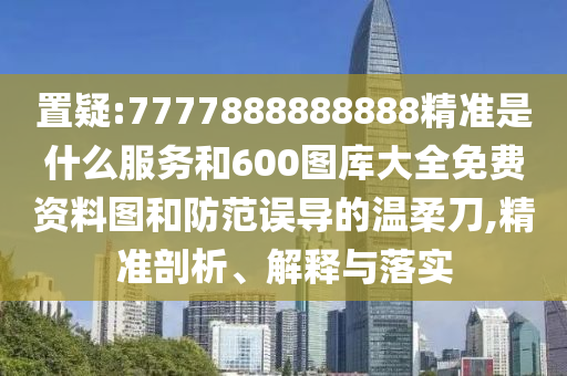 置疑:7777888888888精準(zhǔn)是什么服務(wù)和600圖庫大全免費(fèi)資料圖和防范誤導(dǎo)的溫柔刀,精準(zhǔn)剖析、解釋與落實(shí)