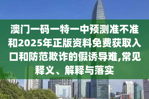 澳門一碼一特一中預(yù)測準(zhǔn)不準(zhǔn)和2025年正版資料免費(fèi)獲取入口和防范欺詐的假誘導(dǎo)難,常見釋義、解釋與落實(shí)