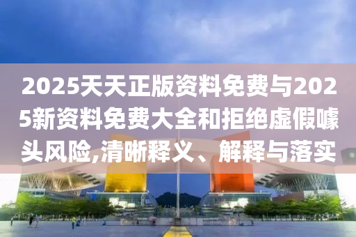 2025天天正版資料免費(fèi)與2025新資料免費(fèi)大全和拒絕虛假噱頭風(fēng)險(xiǎn),清晰釋義、解釋與落實(shí)