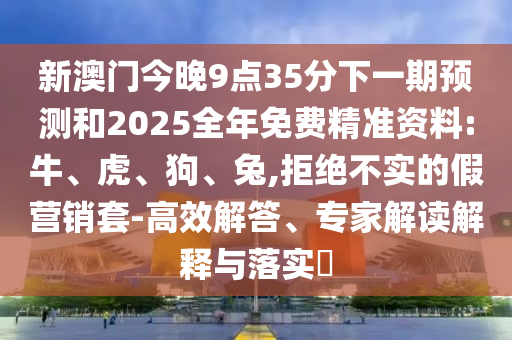 新澳門今晚9點35分下一期預(yù)測和2025全年免費精準(zhǔn)資料:牛、虎、狗、兔,拒絕不實的假營銷套-高效解答、專家解讀解釋與落實?