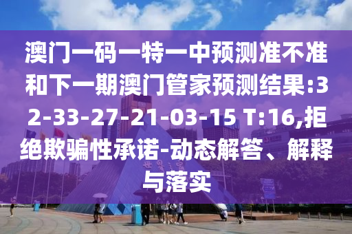 澳門一碼一特一中預測準不準和下一期澳門管家預測結(jié)果:32-33-27-21-03-15 T:16,拒絕欺騙性承諾-動態(tài)解答、解釋與落實