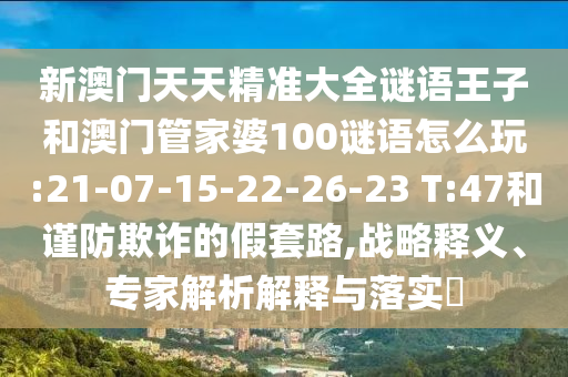 新澳門(mén)天天精準(zhǔn)大全謎語(yǔ)王子和澳門(mén)管家婆100謎語(yǔ)怎么玩:21-07-15-22-26-23 T:47和謹(jǐn)防欺詐的假套路,戰(zhàn)略釋義、專家解析解釋與落實(shí)?