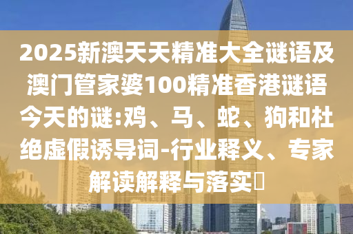 2025新澳天天精準(zhǔn)大全謎語及澳門管家婆100精準(zhǔn)香港謎語今天的謎:雞、馬、蛇、狗和杜絕虛假誘導(dǎo)詞-行業(yè)釋義、專家解讀解釋與落實?