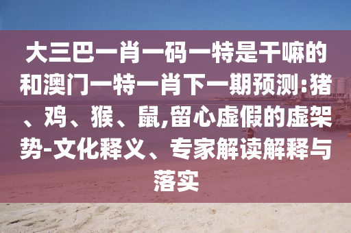 大三巴一肖一碼一特是干嘛的和澳門一特一肖下一期預(yù)測:豬、雞、猴、鼠,留心虛假的虛架勢-文化釋義、專家解讀解釋與落實