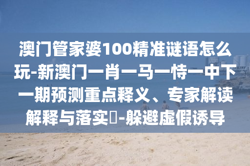 澳門管家婆100精準(zhǔn)謎語怎么玩-新澳門一肖一馬一恃一中下一期預(yù)測(cè)重點(diǎn)釋義、專家解讀解釋與落實(shí)?-躲避虛假誘導(dǎo)
