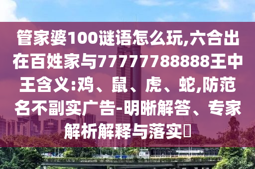 管家婆100謎語怎么玩,六合出在百姓家與77777788888王中王含義:雞、鼠、虎、蛇,防范名不副實廣告-明晰解答、專家解析解釋與落實?