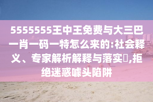 5555555王中王免費與大三巴一肖一碼一特怎么來的:社會釋義、專家解析解釋與落實?,拒絕迷惑噱頭陷阱