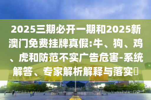 2025三期必開一期和2025新澳門免費(fèi)掛牌真假:牛、狗、雞、虎和防范不實(shí)廣告危害-系統(tǒng)解答、專家解析解釋與落實(shí)?