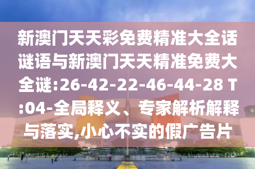 新澳門天天彩免費(fèi)精準(zhǔn)大全話謎語與新澳門天天精準(zhǔn)免費(fèi)大全謎:26-42-22-46-44-28 T:04-全局釋義、專家解析解釋與落實(shí),小心不實(shí)的假廣告片