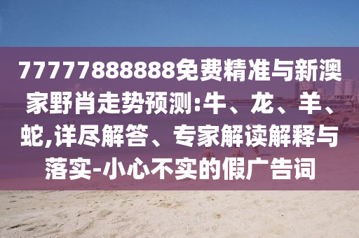 77777888888免費(fèi)精準(zhǔn)與新澳家野肖走勢(shì)預(yù)測(cè):牛、龍、羊、蛇,詳盡解答、專(zhuān)家解讀解釋與落實(shí)-小心不實(shí)的假?gòu)V告詞