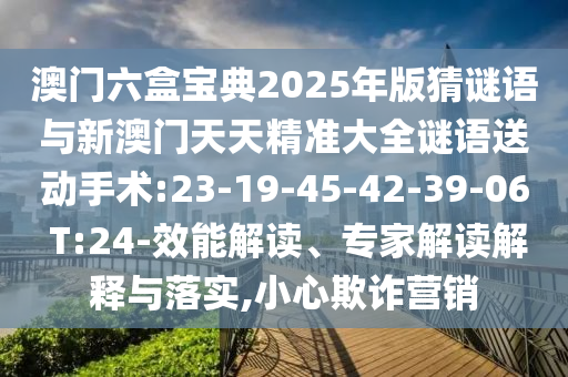 澳門六盒寶典2025年版猜謎語與新澳門天天精準(zhǔn)大全謎語送動(dòng)手術(shù):23-19-45-42-39-06 T:24-效能解讀、專家解讀解釋與落實(shí),小心欺詐營(yíng)銷
