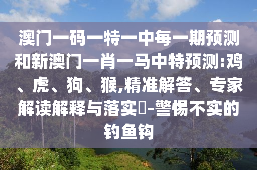 澳門(mén)一碼一特一中每一期預(yù)測(cè)和新澳門(mén)一肖一馬中特預(yù)測(cè):雞、虎、狗、猴,精準(zhǔn)解答、專(zhuān)家解讀解釋與落實(shí)?-警惕不實(shí)的釣魚(yú)鉤