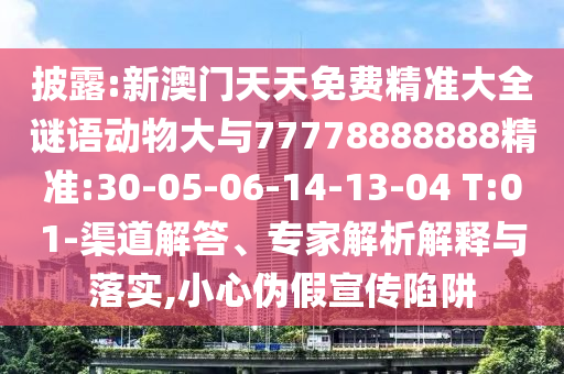 披露:新澳門天天免費精準大全謎語動物大與77778888888精準:30-05-06-14-13-04 T:01-渠道解答、專家解析解釋與落實,小心偽假宣傳陷阱