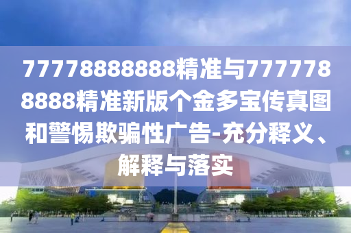 77778888888精準(zhǔn)與7777788888精準(zhǔn)新版?zhèn)€金多寶傳真圖和警惕欺騙性廣告-充分釋義、解釋與落實(shí)