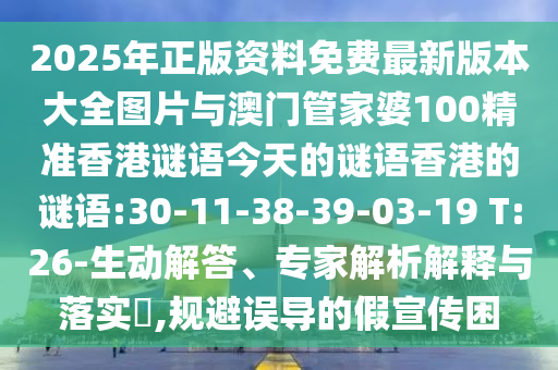 2025年正版資料免費(fèi)最新版本大全圖片與澳門管家婆100精準(zhǔn)香港謎語今天的謎語香港的謎語:30-11-38-39-03-19 T:26-生動解答、專家解析解釋與落實(shí)?,規(guī)避誤導(dǎo)的假宣傳困