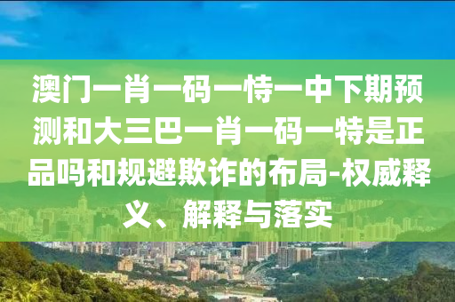 澳門一肖一碼一恃一中下期預測和大三巴一肖一碼一特是正品嗎和規(guī)避欺詐的布局-權(quán)威釋義、解釋與落實
