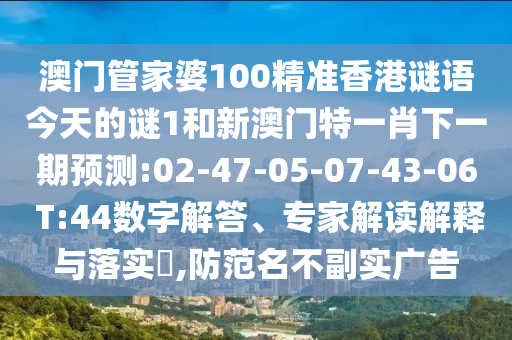 澳門管家婆100精準(zhǔn)香港謎語(yǔ)今天的謎1和新澳門特一肖下一期預(yù)測(cè):02-47-05-07-43-06 T:44數(shù)字解答、專家解讀解釋與落實(shí)?,防范名不副實(shí)廣告