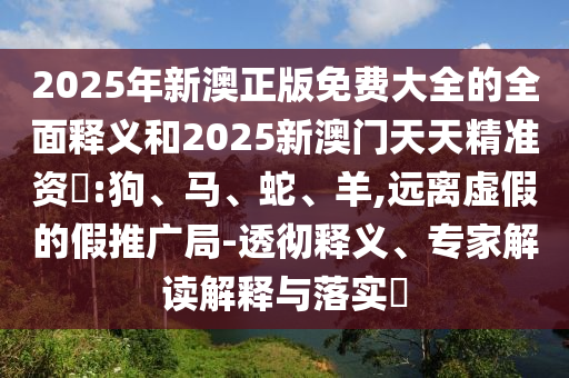 2025年新澳正版免費(fèi)大全的全面釋義和2025新澳門天天精準(zhǔn)資枓:狗、馬、蛇、羊,遠(yuǎn)離虛假的假推廣局-透徹釋義、專家解讀解釋與落實(shí)?