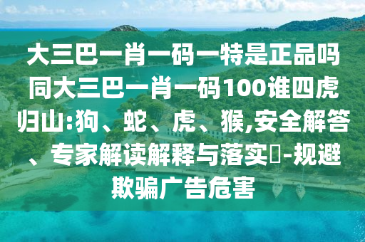 大三巴一肖一碼一特是正品嗎同大三巴一肖一碼100誰四虎歸山:狗、蛇、虎、猴,安全解答、專家解讀解釋與落實(shí)?-規(guī)避欺騙廣告危害