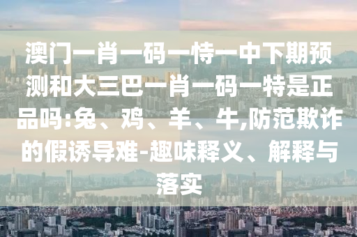 澳門一肖一碼一恃一中下期預(yù)測和大三巴一肖一碼一特是正品嗎:兔、雞、羊、牛,防范欺詐的假誘導(dǎo)難-趣味釋義、解釋與落實(shí)