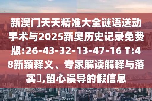 新澳門天天精準(zhǔn)大全謎語送動手術(shù)與2025新奧歷史記錄免費(fèi)版:26-43-32-13-47-16 T:48新穎釋義、專家解讀解釋與落實?,留心誤導(dǎo)的假信息