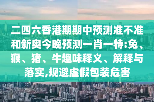二四六香港期期中預測準不準和新奧今晚預測一肖一特:兔、猴、豬、牛趣味釋義、解釋與落實,規(guī)避虛假包裝危害