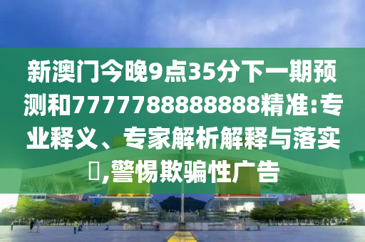新澳門今晚9點(diǎn)35分下一期預(yù)測(cè)和7777788888888精準(zhǔn):專業(yè)釋義、專家解析解釋與落實(shí)?,警惕欺騙性廣告