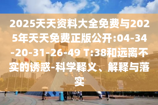 2025天天資料大全免費與2025年天天免費正版公開:04-34-20-31-26-49 T:38和遠(yuǎn)離不實的誘惑-科學(xué)釋義、解釋與落實