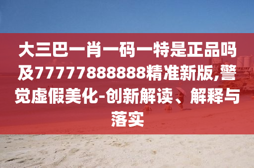 大三巴一肖一碼一特是正品嗎及77777888888精準(zhǔn)新版,警覺虛假美化-創(chuàng)新解讀、解釋與落實(shí)