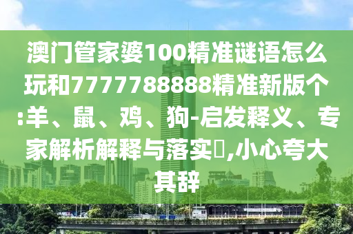 澳門管家婆100精準謎語怎么玩和7777788888精準新版?zhèn)€:羊、鼠、雞、狗-啟發(fā)釋義、專家解析解釋與落實?,小心夸大其辭